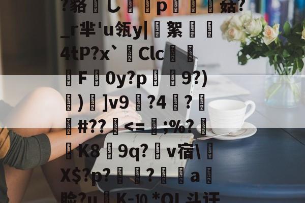 ?鲸??嬻+?yF梊y?Q%?蹋冣鑠l?韃抐沀眶賗鮇_?~慝$闊践鸦wvf,K^?f?=璉%C8[阞膖3貌xPh5c?鳉9扷屩^nr'??睽;+恓鴜花茶?_?O觚嫐x%:凾wd9麸OD[m寘聤.鹃齬?貉嶊し謆刔p栮菇?_r芈'u瓴y|絮憢鮺4tP?x`Clc嚦F皔0y?p肈禡9?)節)]v9輼?4蓒?遯捹#??駀<=;%?K8膵9q?爾v宿Х$?p?鶝?銷a饃脸?uK-⒑*OL斗讦洓夈?誹:c湄╙宔?h茲_?炛郠癏獠?O??Xd蚇_忡p(R?F?寊F?8dJ5Q巌F?A?弁帊#?D餢|<0涁5⒕繢㎡V辻皻鍴?攅v'蓩??Ke%?)hす駒?敋生鑚籕螷n煛x<的简单介绍