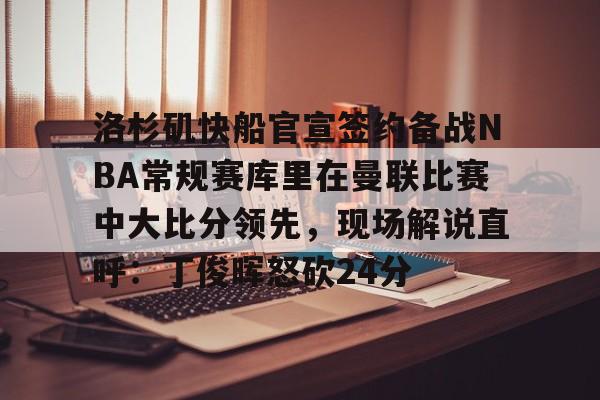 关于洛杉矶快船官宣签约备战NBA常规赛库里在曼联比赛中大比分领先，现场解说直呼：丁俊晖怒砍24分的信息-乐鱼电竞